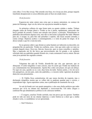 estes olhos. E tive-lhes inveja. Não emendo esta frase, tive inveja aos dois, porque naquela
transfusão desapareciam os sexos diferentes para só ficar um estado único.
16 de fevereiro
Esqueceu-me notar ontem uma coisa que se passou anteontem, no começo do
jantar do Flamengo. Aqui vai ela; talvez me seja precisa amanhã ou depois.
As primeiras colheres de sopa foram tanto ou quanto caladas e atadas. Tinham
chegado cartas da Europa (duas) e Tristão as leu à janela, rapidamente, parecendo não
haver gostado do assunto. Comeu sem atenção nem prazer, a principio. Naturalmente os
padrinhos desconfiaram alguma coisa, mas não se atreveram a perguntar-lhe nada. Olharam
para ele, à socapa; eu, para lhes não perturbar o espírito, não trazia assunto estranho, e
comia comigo. Depressa acabou o constrangimento, e o resto do jantar foi alegre. Já lá
deixei notado o que foi o resto da noite.
Se eu quisesse saber o que diziam as cartas bastaria ser indiscreto ou descortês; era
perguntar-lho em particular. Tristão me confiaria, creio, visto que entro cada vez mais no
coração daquele moço. Ouve-me, fala-me, busca-me, quer os meus conselhos e opiniões.
Mas a impressão má foi tão breve que provavelmente não foi grande, e ele acabaria
referindo tudo aos padrinhos quando ficaram sós, e mais certamente à noiva, ontem. Devam
estar já no período dos segredos comuns.
18 de fevereiro
Telegrama dos pais de Tristão, dizendo-lhe que sim, que aprovam, que os
abençoam. O estilo telegráfico é mais conciso, mas foi assim que Tristão mo traduziu de
cor; contentamento traz derramamento. Apertei-lhe a mão com prazer; ele quis um abraço.
Foi aqui em casa, quando eu ia a sair, duas horas da tarde. Saimos juntos, e tive de ouvir
três panegíricos, um dos pais, outro dos padrinhos, e o terceiro (aliás vigésimo) da própria
dama dos seus pensamentos.
— D. Fidélia ficou contentíssima; diz que nunca duvidou da resposta, mas a
declaração telegráfica mostra que os velhos não se puderam guardar para o correio, e
responderam logo. Agora esperamos cartas, mas a publicação do casamento faz-se já.
Ao sair do bonde ouvi um quarto panegírico, o dos seus chefes políticos que estão
ansiosos por vê-lo na câmara dos deputados e escreveram-lhe. Um deles chegou a
confessar-lhe que abandonaria a política se ele a deixasse também.
— É exagero, concluiu Tristão sorrindo, mas isto prova que me querem. Também
pode ter sido um meio de me chamar depressa; o outro limitou-se a dizer que a minha
eleição é certa, e a candidatura vai ser apresentada.
— Sim? Felicito-o.

 