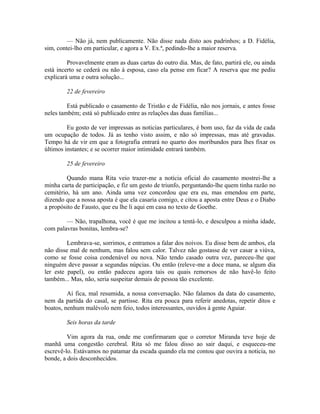 — Não já, nem publicamente. Não disse nada disto aos padrinhos; a D. Fidélia,
sim, contei-lho em particular, e agora a V. Ex.ª, pedindo-lhe a maior reserva.
Provavelmente eram as duas cartas do outro dia. Mas, de fato, partirá ele, ou ainda
está incerto se cederá ou não à esposa, caso ela pense em ficar? A reserva que me pediu
explicará uma e outra solução...
22 de fevereiro
Está publicado o casamento de Tristão e de Fidélia, não nos jornais, e antes fosse
neles também; está só publicado entre as relações das duas famílias...
Eu gosto de ver impressas as noticias particulares, é bom uso, faz da vida de cada
um ocupação de todos. Já as tenho visto assim, e não só impressas, mas até gravadas.
Tempo há de vir em que a fotografia entrará no quarto dos moribundos para lhes fixar os
últimos instantes; e se ocorrer maior intimidade entrará também.
25 de fevereiro
Quando mana Rita veio trazer-me a notícia oficial do casamento mostrei-lhe a
minha carta de participação, e fiz um gesto de triunfo, perguntando-lhe quem tinha razão no
cemitério, há um ano. Ainda uma vez concordou que era eu, mas emendou em parte,
dizendo que a nossa aposta é que ela casaria comigo, e citou a aposta entre Deus e o Diabo
a propósito de Fausto, que eu lhe li aqui em casa no texto de Goethe.
— Não, trapalhona, você é que me incitou a tentá-lo, e desculpou a minha idade,
com palavras bonitas, lembra-se?
Lembrava-se, sorrimos, e entramos a falar dos noivos. Eu disse bem de ambos, ela
não disse mal de nenhum, mas falou sem calor. Talvez não gostasse de ver casar a viúva,
como se fosse coisa condenável ou nova. Não tendo casado outra vez, pareceu-lhe que
ninguém deve passar a segundas núpcias. Ou então (releve-me a doce mana, se algum dia
ler este papel), ou então padeceu agora tais ou quais remorsos de não havê-lo feito
também... Mas, não, seria suspeitar demais de pessoa tão excelente.
Aí fica, mal resumida, a nossa conversação. Não falamos da data do casamento,
nem da partida do casal, se partisse. Rita era pouca para referir anedotas, repetir ditos e
boatos, nenhum malévolo nem feio, todos interessantes, ouvidos à gente Aguiar.
Seis horas da tarde
Vim agora da rua, onde me confirmaram que o corretor Miranda teve hoje de
manhã uma congestão cerebral. Rita só me falou disso ao sair daqui, e esqueceu-me
escrevê-lo. Estávamos no patamar da escada quando ela me contou que ouvira a noticia, no
bonde, a dois desconhecidos.

 