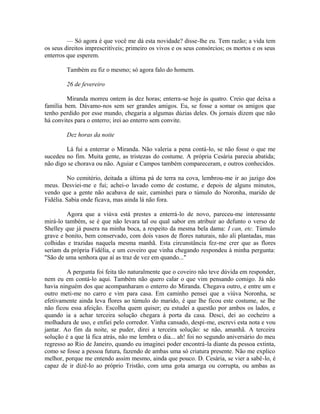 — Só agora é que você me dá esta novidade? disse-lhe eu. Tem razão; a vida tem
os seus direitos imprescritíveis; primeiro os vivos e os seus consórcios; os mortos e os seus
enterros que esperem.
Também eu fiz o mesmo; só agora falo do homem.
26 de fevereiro
Miranda morreu ontem às dez horas; enterra-se hoje às quatro. Creio que deixa a
família bem. Dávamo-nos sem ser grandes amigos. Eu, se fosse a somar os amigos que
tenho perdido por esse mundo, chegaria a algumas dúzias deles. Os jornais dizem que não
há convites para o enterro; irei ao enterro sem convite.
Dez horas da noite
Lá fui a enterrar o Miranda. Não valeria a pena contá-lo, se não fosse o que me
sucedeu no fim. Muita gente, as tristezas do costume. A própria Cesária parecia abatida;
não digo se chorava ou não. Aguiar e Campos também compareceram, e outros conhecidos.
No cemitério, deitada a última pá de terra na cova, lembrou-me ir ao jazigo dos
meus. Desviei-me e fui; achei-o lavado como de costume, e depois de alguns minutos,
vendo que a gente não acabava de sair, caminhei para o túmulo do Noronha, marido de
Fidélia. Sabia onde ficava, mas ainda lá não fora.
Agora que a viúva está prestes a enterrá-lo de novo, pareceu-me interessante
mirá-lo também, se é que não levara tal ou qual sabor em atribuir ao defunto o verso de
Shelley que já pusera na minha boca, a respeito da mesma bela dama: I can, etc. Túmulo
grave e bonito, bem conservado, com dois vasos de flores naturais, não ali plantadas, mas
colhidas e trazidas naquela mesma manhã. Esta circunstância fez-me crer que as flores
seriam da própria Fidélia, e um coveiro que vinha chegando respondeu à minha pergunta:
"São de uma senhora que aí as traz de vez em quando..."
A pergunta foi feita tão naturalmente que o coveiro não teve dúvida em responder,
nem eu em contá-lo aqui. Também não quero calar o que vim pensando comigo. Já não
havia ninguém dos que acompanharam o enterro do Miranda. Chegava outro, e entre um e
outro meti-me no carro e vim para casa. Em caminho pensei que a viúva Noronha, se
efetivamente ainda leva flores ao túmulo do marido, é que lhe ficou este costume, se lhe
não ficou essa afeição. Escolha quem quiser; eu estudei a questão por ambos os lados, e
quando ia a achar terceira solução chegara à porta da casa. Desci, dei ao cocheiro a
molhadura de uso, e enfiei pelo corredor. Vinha cansado, despi-me, escrevi esta nota e vou
jantar. Ao fim da noite, se puder, direi a terceira solução: se não, amanhã. A terceira
solução é a que lá fica atrás, não me lembra o dia... ah! foi no segundo aniversário do meu
regresso ao Rio de Janeiro, quando eu imaginei poder encontrá-la diante da pessoa extinta,
como se fosse a pessoa futura, fazendo de ambas uma só criatura presente. Não me explico
melhor, porque me entendo assim mesmo, ainda que pouco. D. Cesária, se vier a sabê-lo, é
capaz de ir dizê-lo ao próprio Tristão, com uma gota amarga ou corrupta, ou ambas as

 