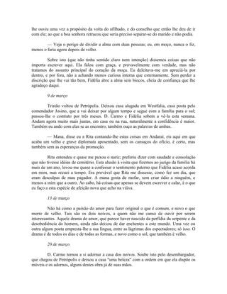 lhe ouviu uma vez a propósito da volta do afilhado, e do conselho que então lhe deu de ir
com ele; ao que a boa senhora retrucou que seria preciso separar-se do marido e não podia.
— Veja o perigo de dividir a alma com duas pessoas; eu, em moço, nunca o fiz,
menos o faria agora depois de velho.
Sobre isto (que não tinha sentido claro nem intenção) dissemos coisas que não
importa escrever aqui. Ela falou com graça, e provavelmente com verdade, mas não
tratamos do assunto principal do coração da moça. Eu deleitava-me em apreciá-la por
dentro, e por fora, não a achando menos curiosa interna que externamente. Sem perder a
discrição que lhe vai tão bem, Fidélia abre a alma sem biocos, cheia de confiança que lhe
agradeço daqui.
9 de março
Tristão voltou de Petrópolis. Deixou casa alugada em Westfalia, casa posta pelo
comendador Josino, que a vai deixar por algum tempo e segue com a família para o sul;
passou-lhe o contrato por três meses. D. Carmo e Fidélia sobem a vê-la esta semana.
Andam agora muito mais juntas, em casa ou na rua, naturalmente a confidência é maior.
Também eu ando com elas se as encontro, também ouço as palavras de ambas.
— Mana, disse eu a Rita contando-lhe estas coisas em Andaraí, eis aqui em que
acaba um velho e grave diplomata aposentado, sem os cansaços do oficio, é certo, mas
também sem as esperanças da promoção.
Rita entendeu e quase me puxou o nariz; preferiu dizer com saudade e consolação
que não tivesse idéias de cemitério. Esta alusão à visita que fizemos ao jazigo da família há
mais de um ano, levou-me quase a confessar o sentimento paterno que Fidélia acaso acorda
em mim, mas recuei a tempo. Era provável que Rita me dissesse, como fez um dia, que
eram desculpas de mau pagador. A mana gosta de mofar, sem criar ódio a ninguém, e
menos a mim que a outro. Ao cabo, há coisas que apenas se devem escrever e calar, é o que
eu faço a esta espécie de afeição nova que acho na viúva.
13 de março
Não há como a paixão do amor para fazer original o que é comum, e novo o que
morre de velho. Tais são os dois noivos, a quem não me canso de ouvir por serem
interessantes. Aquele drama de amor, que parece haver nascido da perfídia da serpente e da
desobediência do homem, ainda não deixou de dar enchentes a este mundo. Uma vez ou
outra algum poeta empresta-lhe a sua língua, entre as lágrimas dos espectadores; só isso. O
drama é de todos os dias e de todas as formas, e novo como o sol, que também é velho.
20 de março
D. Carmo tomou a si adornar a casa dos noivos. Soube isto pelo desembargador,
que chegou de Petrópolis e deixou a casa "uma beleza" com a ordem em que ela dispõe os
móveis e os adornos, alguns destes obra já de suas mãos.

 