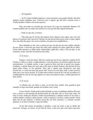 — Já? perguntei.
— Já; D. Carmo trabalha depressa, e neste momento com grande afeição; deu-lhes
também muitos trabalhos seus. Converse com o Aguiar, que lhe dirá a mesma coisa, e
Tristão também; Fidélia é do mesmo parecer.
Rita, sem nada ver, acredita que seja assim; foi o que me respondeu. Quanto a D.
Cesária também não viu nada, mas inclina-se a crer que lhe falte alguma harmonia.
— Pode ser que não, aventurei.
— Não digo que D. Carmo não pudesse fazer alguma coisa capaz, mas com esta
pressa, às carreiras, não é provável. Demais ela não possui tanto gosto como se quer; algum
tem, mas falta-lhe graça. Aos noivos também; ele parece-me espalhafatoso...
Quis defender os três, mas a certeza de que ela não tem de mim melhor opinião,
fez-me recuar, e dizer-lhe que nunca lhe achei tanto espírito Fui além; gabei-lhe os olhos.
Como então passasse os dedos pelas sobrancelhas, gabei-lhe a mão, e iria aos pés, se me
mostrasse os pés, mas não me mostrou mais nada.
21 de março
Explico o texto de ontem. Não foi o medo que me levou a admirar o espírito de D.
Cesária, os olhos, as mãos, e implicitamente o resto da pessoa. Já confessei alguns dos seus
merecimentos. A verdade, porém, é que o gosto de dizer mal não se perde com elogios
recebidos, e aquela dama, por mais que eu lhe ache os dentes bonitos, não deixará de mos
meter pelas costas, se for oportuno. Não; não a elogiei para desarmá-la, mas para
divertir-me, e o resto da noite não passei mal. Estava em casa dela, onde a irmã escurecia
tudo com a sua viuvez recente. D. Cesária disse muitas coisas de fel e de mel, trocando-as e
completando-as com tal arte que alguma vez uma coisa parecia outra, e ambas pareciam as
duas unidas.
22 de março
A reflexão que vou fazer é curta; se tal não fora, melhor seria guardá-la para
amanhã, ou logo mais tarde, quando me recolher; mas é curta.
Curta e lúcida. Tristão pode acabar deitando ao mar a candidatura política Pelo que
ouvi e escrevi o ano passado da primeira parte da vida dele, não se fixou logo, logo, em
uma só coisa, mudou de afeições, mudou de preferências, a própria carreira ia ser outra, e
acabou médico e político; agora mesmo, vindo a negócios e recreios, acaba casando. Nesta
parte não há que admirar; o destino trouxe-lhe um feliz encontro, e o homem aceitará
algemas, se as houver bonitas, e aqui são lindas.
Já me fala menos de partidos e eleições, e não me conta o que os chefes lhe
escrevem. Comigo, ao menos, só me fala da viúva, e não creio que com outros seja mais

 
