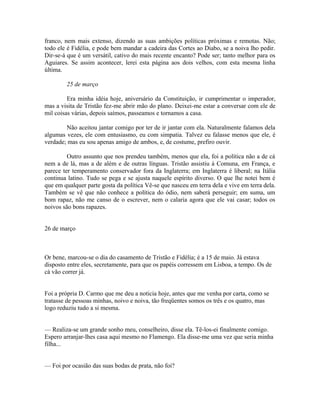 franco, nem mais extenso, dizendo as suas ambições políticas próximas e remotas. Não;
todo ele é Fidélia, e pode bem mandar a cadeira das Cortes ao Diabo, se a noiva lho pedir.
Dir-se-á que é um versátil, cativo do mais recente encanto? Pode ser; tanto melhor para os
Aguiares. Se assim acontecer, lerei esta página aos dois velhos, com esta mesma linha
última.
25 de março
Era minha idéia hoje, aniversário da Constituição, ir cumprimentar o imperador,
mas a visita de Tristão fez-me abrir mão do plano. Deixei-me estar a conversar com ele de
mil coisas várias, depois saímos, passeamos e tornamos a casa.
Não aceitou jantar comigo por ter de ir jantar com ela. Naturalmente falamos dela
algumas vezes, ele com entusiasmo, eu com simpatia. Talvez eu falasse menos que ele, é
verdade; mas eu sou apenas amigo de ambos, e, de costume, prefiro ouvir.
Outro assunto que nos prendeu também, menos que ela, foi a política não a de cá
nem a de lá, mas a de além e de outras línguas. Tristão assistiu à Comuna, em França, e
parece ter temperamento conservador fora da Inglaterra; em Inglaterra é liberal; na Itália
continua latino. Tudo se pega e se ajusta naquele espírito diverso. O que lhe notei bem é
que em qualquer parte gosta da política Vê-se que nasceu em terra dela e vive em terra dela.
Também se vê que não conhece a política do ódio, nem saberá perseguir; em suma, um
bom rapaz, não me canso de o escrever, nem o calaria agora que ele vai casar; todos os
noivos são bons rapazes.
26 de março

Or bene, marcou-se o dia do casamento de Tristão e Fidélia; é a 15 de maio. Já estava
disposto entre eles, secretamente, para que os papéis corressem em Lisboa, a tempo. Os de
cá vão correr já.
Foi a própria D. Carmo que me deu a noticia hoje, antes que me venha por carta, como se
tratasse de pessoas minhas, noivo e noiva, tão freqüentes somos os três e os quatro, mas
logo reduziu tudo a si mesma.
— Realiza-se um grande sonho meu, conselheiro, disse ela. Tê-los-ei finalmente comigo.
Espero arranjar-lhes casa aqui mesmo no Flamengo. Ela disse-me uma vez que seria minha
filha...
— Foi por ocasião das suas bodas de prata, não foi?

 