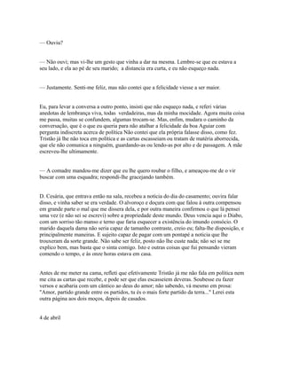 — Ouviu?
— Não ouvi; mas vi-lhe um gesto que vinha a dar na mesma. Lembre-se que eu estava a
seu lado, e ela ao pé de seu marido; a distancia era curta, e eu não esqueço nada.
— Justamente. Senti-me feliz, mas não contei que a felicidade viesse a ser maior.
Eu, para levar a conversa a outro ponto, insisti que não esqueço nada, e referi várias
anedotas de lembrança viva, todas verdadeiras, mas da minha mocidade. Agora muita coisa
me passa, muitas se confundem, algumas trocam-se. Mas, enfim, mudara o caminho da
conversação, que é o que eu queria para não atalhar a felicidade da boa Aguiar com
pergunta indiscreta acerca de política Não contei que ela própria falasse disso, como fez.
Tristão já lhe não toca em política e as cartas escasseiam ou tratam de matéria aborrecida,
que ele não comunica a ninguém, guardando-as ou lendo-as por alto e de passagem. A mãe
escreveu-lhe ultimamente.
— A comadre mandou-me dizer que eu lhe quero roubar o filho, e ameaçou-me de o vir
buscar com uma esquadra; respondi-lhe gracejando também.
D. Cesária, que entrava então na sala, recebeu a notícia do dia do casamento; ouvira falar
disso, e vinha saber se era verdade. O alvoroço e doçura com que falou à outra compensou
em grande parte o mal que me dissera dela, e por outra maneira confirmou o que lá pensei
uma vez (e não sei se escrevi) sobre a propriedade deste mundo. Deus vencia aqui o Diabo,
com um sorriso tão manso e terno que faria esquecer a existência do imundo consócio. O
marido daquela dama não seria capaz de tamanho contraste, creio eu; falta-lhe disposição, e
principalmente maneiras. E sujeito capaz de pagar com um pontapé a noticia que lhe
trouxeram da sorte grande. Não sabe ser feliz, posto não lhe custe nada; não sei se me
explico bem, mas basta que o sinta comigo. Isto e outras coisas que fui pensando vieram
comendo o tempo, e às onze horas estava em casa.
Antes de me meter na cama, refleti que efetivamente Tristão já me não fala em política nem
me cita as cartas que recebe, e pode ser que elas escasseiem deveras. Soubesse eu fazer
versos e acabaria com um cântico ao deus do amor; não sabendo, vá mesmo em prosa:
"Amor, partido grande entre os partidos, tu és o mais forte partido da terra..." Lerei esta
outra página aos dois moços, depois de casados.
4 de abril

 