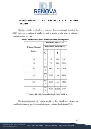 12
3.4.DIMENSIONAMENTO DOS SUBCOLETORES E COLETOR
PREDIAL
O coletor predial e os subcoletores podem ser dimensionados pela somatória das
UHC conforme os valores da tabela 04, onde o coletor predial deve ter diâmetro
nominal mínimo DN 100.
Tabela 4 Dimensionamento de subcoletores e coletor predial
∅ ( mm ) Nominal
do tubo
Número máximo de UHC
Declividades mínimas ( % )
0,5 1 2 4
100 - 180 216 250
150 - 700 840 1.000
200
1.40
0
1.600 1.920 2.300
250
2.50
0
2.900 3.500 4.200
300
3.90
0
4.600 5.600 6.700
400
7.00
0
8.300 10.000 12.000
Fonte: NBR 8160 – Sistemas Prediais de Esgoto Sanitário.
No dimensionamento do coletor predial e dos subcoletores devem ser
considerados todos os aparelhos contribuintes para o cálculo do número de UHC.
 
