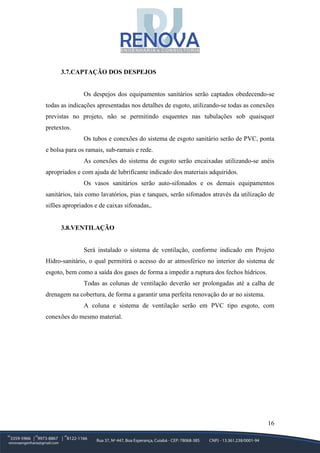 16
3.7.CAPTAÇÃO DOS DESPEJOS
Os despejos dos equipamentos sanitários serão captados obedecendo-se
todas as indicações apresentadas nos detalhes de esgoto, utilizando-se todas as conexões
previstas no projeto, não se permitindo esquentes nas tubulações sob quaisquer
pretextos.
Os tubos e conexões do sistema de esgoto sanitário serão de PVC, ponta
e bolsa para os ramais, sub-ramais e rede.
As conexões do sistema de esgoto serão encaixadas utilizando-se anéis
apropriados e com ajuda de lubrificante indicado dos materiais adquiridos.
Os vasos sanitários serão auto-sifonados e os demais equipamentos
sanitários, tais como lavatórios, pias e tanques, serão sifonados através da utilização de
sifões apropriados e de caixas sifonadas,.
3.8.VENTILAÇÃO
Será instalado o sistema de ventilação, conforme indicado em Projeto
Hidro-sanitário, o qual permitirá o acesso do ar atmosférico no interior do sistema de
esgoto, bem como a saída dos gases de forma a impedir a ruptura dos fechos hídricos.
Todas as colunas de ventilação deverão ser prolongadas até a calha de
drenagem na cobertura, de forma a garantir uma perfeita renovação do ar no sistema.
A coluna e sistema de ventilação serão em PVC tipo esgoto, com
conexões do mesmo material.
 