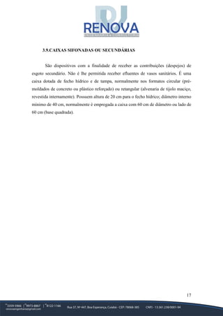 17
3.9.CAIXAS SIFONADAS OU SECUNDÁRIAS
São dispositivos com a finalidade de receber as contribuições (despejos) de
esgoto secundário. Não é lhe permitida receber efluentes de vasos sanitários. É uma
caixa dotada de fecho hídrico e de tampa, normalmente nos formatos circular (pré-
moldados de concreto ou plástico reforçado) ou retangular (alvenaria de tijolo maciço,
revestida internamente). Possuem altura de 20 cm para o fecho hídrico; diâmetro interno
mínimo de 40 cm, normalmente é empregada a caixa com 60 cm de diâmetro ou lado de
60 cm (base quadrada).
 