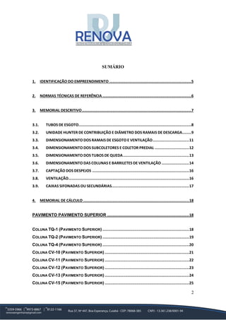 2
SUMÁRIO
1. IDENTIFICAÇÃO DO EMPREENDIMENTO ........................................................................5
2. NORMAS TÉCNICAS DE REFERÊNCIA ..............................................................................6
3. MEMORIAL DESCRITIVO................................................................................................7
3.1. TUBOS DE ESGOTO...................................................................................................8
3.2. UNIDADE HUNTER DE CONTRIBUIÇÃO E DIÂMETRO DOS RAMAIS DE DESCARGA........9
3.3. DIMENSIONAMENTO DOS RAMAIS DE ESGOTO E VENTILAÇÃO................................11
3.4. DIMENSIONAMENTO DOS SUBCOLETORES E COLETOR PREDIAL ..............................12
3.5. DIMENSIONAMENTO DOS TUBOS DE QUEDA..........................................................13
3.6. DIMENSIONAMENTO DAS COLUNAS E BARRILETES DE VENTILAÇÃO ........................14
3.7. CAPTAÇÃO DOS DESPEJOS .....................................................................................16
3.8. VENTILAÇÃO..........................................................................................................16
3.9. CAIXAS SIFONADAS OU SECUNDÁRIAS....................................................................17
4. MEMORIAL DE CÁLCULO .............................................................................................18
PAVIMENTO PAVIMENTO SUPERIOR ........................................................................18
COLUNA TQ-1 (PAVIMENTO SUPERIOR) ............................................................................18
COLUNA TQ-2 (PAVIMENTO SUPERIOR) ............................................................................19
COLUNA TQ-4 (PAVIMENTO SUPERIOR) ............................................................................20
COLUNA CV-10 (PAVIMENTO SUPERIOR) ..........................................................................21
COLUNA CV-11 (PAVIMENTO SUPERIOR) ..........................................................................22
COLUNA CV-12 (PAVIMENTO SUPERIOR) ..........................................................................23
COLUNA CV-13 (PAVIMENTO SUPERIOR) ..........................................................................24
COLUNA CV-15 (PAVIMENTO SUPERIOR) ..........................................................................25
 