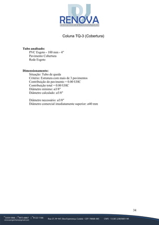 34
Coluna TQ-3 (Cobertura)
Tubo analisado:
PVC Esgoto - 100 mm - 4"
Pavimento Cobertura
Rede Esgoto
Dimensionamento:
Situação: Tubo de queda
Critério: Estrutura com mais de 3 pavimentos
Contribuição do pavimento = 0.00 UHC
Contribuição total = 0.00 UHC
Diâmetro mínimo: ø3/8"
Diâmetro calculado: ø3/8"
Diâmetro necessário: ø3/8"
Diâmetro comercial imediatamente superior: ø40 mm
 