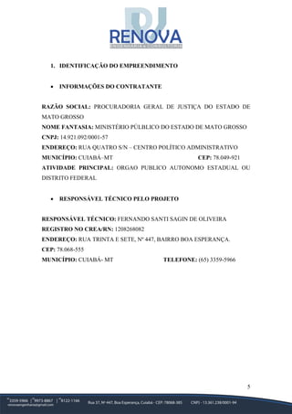5
1. IDENTIFICAÇÃO DO EMPREENDIMENTO
• INFORMAÇÕES DO CONTRATANTE
RAZÃO SOCIAL: PROCURADORIA GERAL DE JUSTIÇA DO ESTADO DE
MATO GROSSO
NOME FANTASIA: MINISTÉRIO PÚLBLICO DO ESTADO DE MATO GROSSO
CNPJ: 14.921.092/0001-57
ENDEREÇO: RUA QUATRO S/N – CENTRO POLÍTICO ADMINISTRATIVO
MUNICÍPIO: CUIABÁ–MT CEP: 78.049-921
ATIVIDADE PRINCIPAL: ORGAO PUBLICO AUTONOMO ESTADUAL OU
DISTRITO FEDERAL
• RESPONSÁVEL TÉCNICO PELO PROJETO
RESPONSÁVEL TÉCNICO: FERNANDO SANTI SAGIN DE OLIVEIRA
REGISTRO NO CREA/RN: 1208268082
ENDEREÇO: RUA TRINTA E SETE, Nº 447, BAIRRO BOA ESPERANÇA.
CEP: 78.068-555
MUNICÍPIO: CUIABÁ- MT TELEFONE: (65) 3359-5966
 