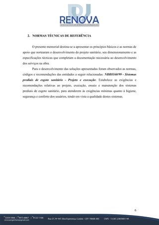 6
2. NORMAS TÉCNICAS DE REFERÊNCIA
O presente memorial destina-se a apresentar os princípios básicos e as normas de
apoio que nortearam o desenvolvimento do projeto sanitário, seu dimensionamento e as
especificações técnicas que completam a documentação necessária ao desenvolvimento
dos serviços na obra.
Para o desenvolvimento das soluções apresentadas foram observados as normas,
códigos e recomendações das entidades a seguir relacionadas: NBR8160/99 - Sistemas
prediais de esgoto sanitário - Projeto e execução: Estabelece as exigências e
recomendações relativas ao projeto, execução, ensaio e manutenção dos sistemas
prediais de esgoto sanitário, para atenderem às exigências mínimas quanto à higiene,
segurança e conforto dos usuários, tendo em vista a qualidade destes sistemas.
 