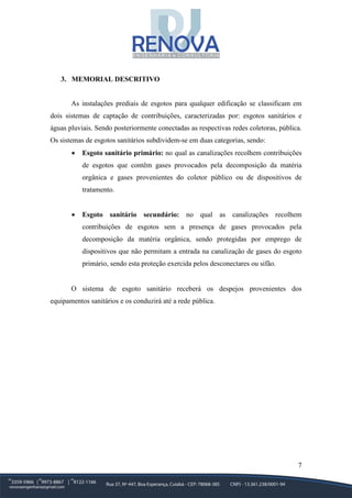 7
3. MEMORIAL DESCRITIVO
As instalações prediais de esgotos para qualquer edificação se classificam em
dois sistemas de captação de contribuições, caracterizadas por: esgotos sanitários e
águas pluviais. Sendo posteriormente conectadas as respectivas redes coletoras, pública.
Os sistemas de esgotos sanitários subdividem-se em duas categorias, sendo:
• Esgoto sanitário primário: no qual as canalizações recolhem contribuições
de esgotos que contêm gases provocados pela decomposição da matéria
orgânica e gases provenientes do coletor público ou de dispositivos de
tratamento.
• Esgoto sanitário secundário: no qual as canalizações recolhem
contribuições de esgotos sem a presença de gases provocados pela
decomposição da matéria orgânica, sendo protegidas por emprego de
dispositivos que não permitam a entrada na canalização de gases do esgoto
primário, sendo esta proteção exercida pelos desconectares ou sifão.
O sistema de esgoto sanitário receberá os despejos provenientes dos
equipamentos sanitários e os conduzirá até a rede pública.
 