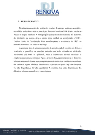 8
3.1.TUBOS DE ESGOTO
No dimensionamento das instalações prediais de esgotos sanitários, primário e
secundário, serão observadas as prescrições da norma brasileira NBR 8160 – Instalação
Predial de Esgoto Sanitário. A princípio para qualquer dimensionamento dos diâmetros
das tubulações de esgoto, deve-se adotar como unidade de contribuição a UHC –
Unidade Hunter de Contribuição. Cada aparelho possui o seu número de UHC e o
diâmetro mínimo do seu ramal de descarga.
A primeira fase do dimensionamento do projeto predial consiste em definir a
localização e quantificar os aparelhos sanitários que serão utilizados na edificação.
Ressaltando que todos os aparelhos, peças e dispositivos deverão satisfazer às
exigências das normas pertinentes. Após a primeira fase, determinaram-se os diâmetros
mínimos, dos ramais de descarga para posteriormente determinar os diâmetros mínimos,
dos ramais de esgoto, tubulação de ventilação e os tubos de queda (TQ- tubo de queda,
TG tubo de gordura, e TS tubo secundário). A penúltima fase será a determinação dos
diâmetros mínimos, dos coletores e subcoletores.
 
