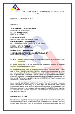 COLEGIO NACIONAL DE INSPECTORES DEL TRABAJO
“CNIT”
Bogotá D.C., 8 de mayo de 2013
SEÑORES:
JUAN MANUEL SANTOS CALDERON
PRESIDENTE DE LA REPUBLICA
RAFAEL PARDO RUEDA
MINISTRO DE TRABAJO
VALKYRIE HANSON
INTERNATIONAL RELATIONS ANALYST - EEUU
DIANA MARGARITA OJEDA VISBAL
PROCURADORA DELEGADA PARA ASUNTOS LABORALES
DEFENSORIA DEL PUEBLO
UNIDAD DE RECEPCION Y ANALISIS
CONGRESO DE LA REPUBLICA
ORGANIZACIÓN INTERNACIONAL DEL TRABAJO OIT
REPRESENTANTE PARA COLOMBIA
ASUNTO: Manifiesto Internacional sobre las condiciones de trabajo de los Inspectores de trabajo
en Colombia.
El Convenio Nº 81 de la O.I.T. de 1947 institucionalizó el sistema de la Inspección de Trabajo en
Colombia y lo integró a la Legislación Interna.
Los Inspectores de Trabajo somos un Apostolado y ejercemos como autoridades de paz y jueces
para los pobres, servidores públicos que conforman el equipo humano del Ministerio de Trabajo
con presencia en todo el territorio nacional. Es un conjunto de hombres y mujeres cuyo objetivo es
servir de agentes sociales y hacer llegar a todos los sectores productivos las políticas del Ministerio,
orientando a trabajadores y empleadores sobre los diferentes temas de las relaciones laborales. Los
Inspectores de Trabajo generan programas que pueden ayudar a resolver problemas específicos,
definir políticas y plantear alternativas.
Hemos sido a través de la historia de nuestro país la base, el pilar de la gran gestión institucional,
somos Conciliadores por excelencia y no es otra la digna meta del inspector como autoridad
administrativa laboral que arrojar resultados de su denuedo revestidos de eficiencia y eficacia, pero
lastimosamente vemos hoy con tristeza que están casi cortadas las alas del funcionario, lo que trae
que nos suceda lo que le pasó al artista Italiano Leonardo Da Vinci, quien diseñó unas alas para
volar, pero no logró elevarse.
INTEGRIDAD INSTITUCIONAL
No obstante ser el Inspector de Trabajo un eje importante dentro de la administración, no ha sido la
Institución acorde con él, lo que se ha visto reflejado en la indiferencia política de darle al funcionario
un mejor status económico a través del reconocimiento del verdadero valor salarial que como
 