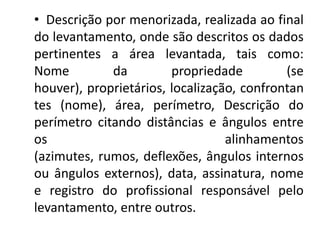 • Descrição por menorizada, realizada ao final
do levantamento, onde são descritos os dados
pertinentes a área levantada, tais como:
Nome da propriedade (se
houver), proprietários, localização, confrontan
tes (nome), área, perímetro, Descrição do
perímetro citando distâncias e ângulos entre
os alinhamentos
(azimutes, rumos, deflexões, ângulos internos
ou ângulos externos), data, assinatura, nome
e registro do profissional responsável pelo
levantamento, entre outros.
 