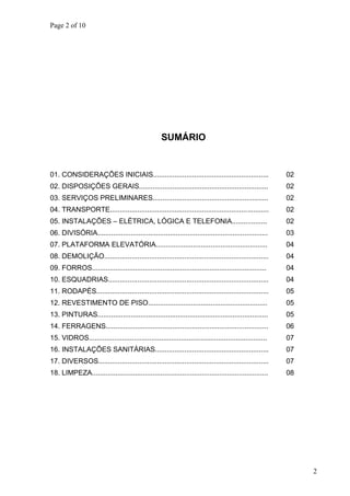 Page 2 of 10
SUMÁRIO
01. CONSIDERAÇÕES INICIAIS........................................................... 02
02. DISPOSIÇÕES GERAIS.................................................................. 02
03. SERVIÇOS PRELIMINARES........................................................... 02
04. TRANSPORTE................................................................................. 02
05. INSTALAÇÕES – ELÉTRICA, LÓGICA E TELEFONIA.................. 02
06. DIVISÓRIA....................................................................................... 03
07. PLATAFORMA ELEVATÓRIA......................................................... 04
08. DEMOLIÇÃO.................................................................................... 04
09. FORROS......................................................................................... 04
10. ESQUADRIAS.................................................................................. 04
11. RODAPÉS........................................................................................ 05
12. REVESTIMENTO DE PISO............................................................. 05
13. PINTURAS....................................................................................... 05
14. FERRAGENS................................................................................... 06
15. VIDROS...........................................................................................
16. INSTALAÇÕES SANITÁRIAS..........................................................
07
07
17. DIVERSOS....................................................................................... 07
18. LIMPEZA.......................................................................................... 08
2
 