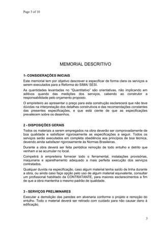 Page 3 of 10
MEMORIAL DESCRITIVO
1- CONSIDERAÇÕES INICIAIS
Este memorial tem por objetivo descrever e especificar de forma clara os serviços a
serem executados para a Reforma do SIMA/ SESI.
As quantidades levantadas no “Quantitativo” são orientativas, não implicando em
aditivos quando das medições dos serviços, cabendo ao construtor a
responsabilidade pelo orçamento proposto.
O empreiteiro ao apresentar o preço para esta construção esclarecerá que não teve
dúvidas na interpretação dos detalhes construtivos e das recomendações constantes
das presentes especificações, e que está ciente de que as especificações
prevalecem sobre os desenhos.
2 - DISPOSIÇÕES GERAIS
Todos os materiais a serem empregados na obra deverão ser comprovadamente de
boa qualidade e satisfazer rigorosamente as especificações a seguir. Todos os
serviços serão executados em completa obediência aos princípios de boa técnica,
devendo ainda satisfazer rigorosamente às Normas Brasileiras.
Durante a obra deverá ser feita periódica remoção de todo entulho e detrito que
venham a se acumular no local.
Competirá à empreiteira fornecer todo o ferramental, instalações provisórias,
maquinaria e aparelhamento adequado a mais perfeita execução dos serviços
contratados.
Qualquer duvida na especificação, caso algum material tenha saído de linha durante
a obra, ou ainda caso faça opção pelo uso de algum material equivalente, consultar
um profissional habilitado da CONTRATANTE, para maiores esclarecimentos a fim
de que a obra mantenha o mesmo padrão de qualidade.
3 - SERVIÇOS PRELIMINARES
Executar a demolição das paredes em alvenaria conforme o projeto e remoção do
entulho. Todo o material deverá ser retirado com cuidado para não causar dano à
edificação.
3
 