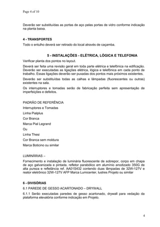Page 4 of 10
Deverão ser substituídas as portas de aço pelas portas de vidro conforme indicação
na planta baixa.
4 - TRANSPORTES
Todo o entulho deverá ser retirado do local através de caçamba.
5 - INSTALAÇÕES - ELÉTRICA, LÓGICA E TELEFONIA
Verificar planta dos pontos no layout.
Deverá ser feita uma revisão geral em toda parte elétrica e telefônica na edificação.
Deverão ser executadas as ligações elétrica, lógica e telefônica em cada ponto de
trabalho. Essas ligações deverão ser puxadas dos pontos mais próximos existentes.
Deverão ser substituídas todas as calhas e lâmpadas (fluorescentes ou outras)
existentes na sala.
Os interruptores e tomadas serão de fabricação perfeita sem apresentação de
imperfeições e defeitos.
PADRÃO DE REFERÊNCIA
Interruptores e Tomadas
Linha Pialplus
Cor Branca
Marca Pial Legrand
Ou
Linha Thesi
Cor Branca sem moldura
Marca Boticino ou similar
LUMINÁRIAS –
Fornecimento e instalação de luminária fluorescente de sobrepor, corpo em chapa
de aço galvanizada e pintada, refletor parabólico em alumínio anodizado 350G de
alta pureza e refletância ref. AA01S432 contendo duas lâmpadas de 32W-127V e
reator eletrônico 32W-127V AFP Marca Lumicenter, lustres Projeto ou similar
6 - DIVISÓRIAS
6.1 PAREDE DE GESSO ACARTONADO – DRYWALL
6.1.1 Serão executadas paredes de gesso acartonado, drywall para vedação da
plataforma elevatória conforme indicação em Projeto.
4
 
