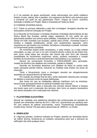 Page 5 of 10
6.1.2 As paredes de gesso acartonado, serão estruturadas com perfis metálicos
fixados no piso, pilares, teto e paredes, com espessura de 95mm com estrutura guia
e montante em perfil de aço galvanizado 70mm, chapas de 0,5cm, conforme
indicação e detalhe em Projeto, fitada e emassada em todas as faces.
6.2 PAREDE DIVISÓRIA NAVAL
6.2.1 Todos os serviços referentes a este item (montagem, ferragens) deverão ser
executados conforme indicação em Projeto.
6.2.2 Deverão ser fornecidas e montadas divisórias moduladas desmontáveis do tipo
Divilux Naval Aço Eucatex, painéis cegos, espessura 35 mm, perfis em aço
galvanizado pintados com pintura epóxi poliéster, modulação de 1204 mm com miolo
celular em kraft, revestido com eucaplac, padrão areia Jundiaí , montantes duplos e
simples e rodapés simplificados, portas com acabamentos especiais, como
requadros em aço fixados com arrebites, fechadura e dobradiças Lockwell, incluídas
no fornecimento portas completas.
Os montantes duplos serão necessários, a cada módulo, ou a cada módulo
intercalado, ou seja, um com e um sem montante devido a altura do pé direito livre,
bem como nesta etapa dos serviços não haverá laje nem forro não havendo
possibilidade de travamentos superiores, sendo, portanto necessária a criação
também de travamentos e contraventamentos intermediários e ou superiores.
Deverá ser previamente fornecidos à FISCALIZAÇÃO para aprovação,
modelo da divisória com detalhes dos montantes, painéis e rodapés.
Deverão ser fornecidos desenhos com detalhes de todos os cantos onde
serão colocados painéis inteiros, indicando as medidas reais tiradas nos locais de
execução.
Tanto o fornecimento como a montagem deverão ser obrigatoriamente
assistidos por pessoal técnico do fabricante.
Por ocasião da entrega final da obra, serão realizadas vistorias para correção
de defeitos e eventuais trocas de peças defeituosas.
Nos locais em que as instalações elétricas interferem com as divisórias,
deverá haver acompanhamento do pessoal instalador das mesmas.
A CONTRATADA, após a execução dos serviços deverá efetuar a limpeza
dos locais sujos com a execução dos serviços, bem como os reparos necessários
aos danos causados com a execução dos mesmos.
7 - PLATAFORMA ELEVATÓRIA
Deverá ser instalada uma plataforma elevatória tipo enclausurada em paredes de
drywall com dimensões internas de 914 x 1524 mm, acionamento por parafuso sem
fim com sistema de esferas recirculantes, marca ThyssenKrupp Acessibilidade
modelo Easy Vertical 120 para altura aproximada de 2850mm, ou similar.
8 - DEMOLIÇÃO
8.1 Algumas paredes, conforme indicado em Projeto, deverão ser demolidas dentro
da melhor técnica, tomando-se os cuidados necessários para que a estrutura da
edificação não sofra qualquer dano.
5
 