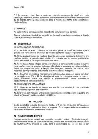 Page 6 of 10
8.2 As paredes, pisos, forro e qualquer outro elemento que for danificado, pela
demolição e reforma, deverá ser substituído recebendo o acabamento recomendado
ou de acordo com o padrão existente caso o mesmo não tenha sido especificado
neste caderno.
9 - FORROS
As lajes de forro serão aparentes e receberão pintura com tinta acrílica;
Após a retirada das luminárias, deverão ser tampados os vãos com gesso, antes da
colocação das novas luminárias.
10 - ESQUADRIAS
10.1 ESQUADRIAS DE MADEIRA
10.1.1Na Sala de Raio X deverá ser instalada porta de correr de madeira para
pintura com revestimento em lençol de chumbo conforme legislação pertinente.
10.1.2 As portas internas de madeira deverão apresentar espessura de 35 mm, em
madeira itaúba, de primeira com núcleo tipo colméia, ou no mesmo padrão das
portas existentes, e serão pintadas conforme item 13.
10.1.3 Todas as faces e topos serão aparelhados e perfeitamente lixados, inclusive
para caixões, marcos, aduelas e alizares. Os rebaixos, encaixes, ou outros entalhes
feitos nas esquadrias para a fixação das ferragens, deverão ser certos, sem
rebarbas, correspondendo exatamente às dimensões das ferragens.
10.1.4 Caixilhos em madeira rigorosamente selecionada e seca, em estufa com teor
de umidade entre 8% e 12 %, abatidas há mais de dois anos isenta de branco,
casca, caruncho, broca, nós, fendas e empenamentos. Vistas boleadas e
acabamento em esmalte sintético.
10.2 ESQUADRIAS EM ALUMÍNIO
10.2.1 Deverão ser instaladas janelas em alumínio por substituição das portas de
aço e seguirão o padrão das existentes.
10.2.2 Deverá ser instalado um grichê no consultório odontológico em esquadria em
alumínio (de abrir) e vidro canelado (40X40cm).
11 - RODAPÉS
Serão instalados rodapés de madeira, itaúba, h=7 cm nos ambientes com paredes
em alvenaria dos pavimentos térreo e superior. Os rodapés serão emassados e
receberão acabamento em esmalte sintético.
12 - REVESTIMENTO DE PISO
No pavimento térreo, deverá ser revestido com piso cerâmico PI-5 (alto tráfego),
antiderrapante. Antes da colocação do piso, deverá ser apresentada a fiscalização
da CONTRATATE amostra do piso, para a confirmação da cor do piso a ser
6
 
