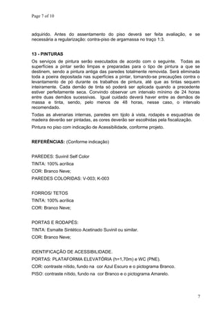 Page 7 of 10
adquirido. Antes do assentamento do piso deverá ser feita avaliação, e se
necessária a regularização: contra-piso de argamassa no traço 1:3.
13 - PINTURAS
Os serviços de pintura serão executados de acordo com o seguinte. Todas as
superfícies a pintar serão limpas e preparadas para o tipo de pintura a que se
destinem, sendo a pintura antiga das paredes totalmente removida. Será eliminada
toda a poeira depositada nas superfícies a pintar, tomando-se precauções contra o
levantamento de pó durante os trabalhos de pintura, até que as tintas sequem
inteiramente. Cada demão de tinta só poderá ser aplicada quando a precedente
estiver perfeitamente seca. Convindo observar um intervalo mínimo de 24 horas
entre duas demãos sucessivas. Igual cuidado deverá haver entre as demãos de
massa e tinta, sendo, pelo menos de 48 horas, nesse caso, o intervalo
recomendado.
Todas as alvenarias internas, paredes em tijolo à vista, rodapés e esquadrias de
madeira deverão ser pintadas, as cores deverão ser escolhidas pela fiscalização.
Pintura no piso com indicação de Acessibilidade, conforme projeto.
REFERÊNCIAS: (Conforme indicação)
PAREDES: Suvinil Self Color
TINTA: 100% acrílica
COR: Branco Neve;
PAREDES COLORIDAS: V-003; K-003
FORROS/ TETOS
TINTA: 100% acrílica
COR: Branco Neve;
PORTAS E RODAPÉS:
TINTA: Esmalte Sintético Acetinado Suvinil ou similar.
COR: Branco Neve;
IDENTIFICAÇÃO DE ACESSIBILIDADE.
PORTAS: PLATAFORMA ELEVATÓRIA (h=1,70m) e WC (PNE).
COR: contraste nítido, fundo na cor Azul Escuro e o pictograma Branco.
PISO: contraste nítido, fundo na cor Branco e o pictograma Amarelo.
7
 