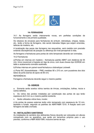 Page 8 of 10
14- FERRAGENS
14.1 As ferragens serão inteiramente novas, em perfeitas condições de
funcionamento e de primeira qualidade.
Os rebaixos de encaixes para fechaduras de embutir, dobradiças, chapas, testas,
etc., terão a forma de ferragens, não sendo toleradas folgas que exijam emendas,
taliscas de madeira, etc.
A localização das peças das ferragens nas esquadrias, será medida com precisão
evitando discrepâncias de posição ou diferença de nível perceptível à vista.
As ferragens e fechaduras para portas de vidro temperado deverão ser cromadas.
14.2 Fechaduras
a)Portas em internas em madeira – fechaduras padrão ABNT com distância de 55
mm, trinco reversível e lingüeta em liga de zinco, com duas chaves tipo GORGE em
latão e acabamento cromado acetinado.
b)Portas internas em painel naval fechadura e dobradiças Lockwell.
c) Porta WC (Acessibilidade – PNE) medidas 90 x 210 cm, com puxadores dos dois
lados da porta (barras de apoio de 60 cm)
REFERÊNCIA:
Ferragens e fechaduras deverão seguir o mesmo padrão
15- VIDROS
a. Somente serão aceitos vidros isentos de trincas, ondulações, bolhas, riscos e
outros defeitos.
b. Os vidros das janelas instaladas por substituição das portas de aço terão
espessura de 6 mm ou o mesmo padrão existente.
c. Serão utilizados vidros lisos, incolor.
d. As portas de acesso externas terão vidro temperado com espessura de 10 mm,
lapidado e furado, segundo os padrões da ABNT/NBR 7210. A fixação será com
ferragens de latão cromada.
16 - INSTALAÇÕES SANITÁRIAS
As instalações do sanitário dos deficientes físicos deverão ser colocadas em alturas
compatíveis com os aparelhos, que serão em tamanhos próprios para o uso
previsto, conforme a NBR 9050/1994, inclusive barras de aço.
8
 