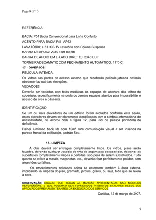 Page 9 of 10
REFERÊNCIA:
BACIA: P51 Bacia Convencional para Linha Conforto
ACENTO PARA BACIA P51: AP52
LAVATÓRIO: L 51+CS 1V Lavatório com Coluna Suspensa
BARRA DE APOIO: 2310 EBR 80 cm
BARRA DE APOIO EM L (LADO DIREITO): 2340 EBR
TORNEIRA DECAMATIC COM FECHAMENTO AUTOMÁTICO: 1170 C
17 - DIVERSOS
PELÍCULA JATEADA.
Os vidros das portas de acesso externo que receberão película jateada deverão
obedecer lay-out das elevações.
VEDAÇÕES
Deverão ser vedados com telas metálicas os espaços de abertura das telhas de
cobertura, especificamente na onda ou demais espaços abertos para impossibilitar o
acesso de aves e pássaros.
IDENTIFICAÇÃO
Se um ou mais elevadores de um edifício forem adotados conforme esta seção,
estes elevadores devem ser claramente identificados com o símbolo internacional de
acessibilidade, de acordo com a figura 12, para uso de pessoa portadora de
deficiência.
Painel luminoso back lite com 10m² para comunicação visual a ser inserida na
parede frontal da edificação, padrão Sesi.
18- LIMPEZA
A obra deverá ser entregue completamente limpa. Os vidros, pisos serão
lavados, devendo qualquer vestígio de tinta de argamassa desaparecer, deixando as
superfícies completamente limpas e perfeitas, sob pena de serem substituídos. Tudo
quanto se refere a metais, maçanetas, etc., deverão ficar perfeitamente polidos, sem
arranhões ou falhas.
Os procedimentos indicados acima se estendem também à área externa,
implicando na limpeza do piso, gramado, jardins, gradis, ou seja, tudo que se refere
à obra.
OBSERVAÇÃO: DIGA-SE QUE TODAS AS MARCAS APRESENTADAS SAO MODELOS
REFERENCIAIS, E QUE PODERAO SER FORNECIDOS PRODUTOS SIMILARES DESDE QUE
APROVADOS PREVIAMENTE ANTES DA EXECUCAO DOS SERVICOS.
Curitiba, 12 de março de 2007.
9
 