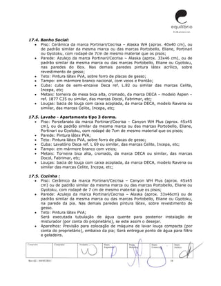 Rev.02 – 04/05/2011 10
17.4. Banho Social:
 Piso: Cerâmica da marca Portinari/Cecrisa – Alaska WH (aprox. 40x40 cm), ou
de padrão similar da mesma marca ou das marcas Portobello, Eliane, Portinari
ou Gyotoku, com rodapé de 7cm de mesmo material que os pisos;
 Parede: Azulejo da marca Portinari/Cecrisa – Alaska (aprox. 33x46 cm), ou de
padrão similar da mesma marca ou das marcas Portobello, Eliane ou Gyotoku,
nas paredes do Box. Nas demais paredes pintura látex acrílico, sobre
revestimento de gesso;
 Teto: Pintura látex PVA, sobre forro de placas de gesso;
 Tampo: em mármore branco nacional, com veios e frontão;
 Cuba: cuba de semi-encaixe Deca ref. L.82 ou similar das marcas Celite,
Incepa, etc;
 Metais: torneira de mesa bica alta, cromado, da marca DECA – modelo Aspen –
ref. 1877 C35 ou similar, das marcas Docol, Fabrimar, etc;
 Louças: bacia de louça com caixa acoplada, da marca DECA, modelo Ravena ou
similar, das marcas Celite, Incepa, etc;
17.5. Lavabo - Apartamento tipo 3 dorms.
 Piso: Porcelanato da marca Portinari/Cecrisa – Canyon WH Plus (aprox. 45x45
cm), ou de padrão similar da mesma marca ou das marcas Portobello, Eliane,
Portinari ou Gyotoku, com rodapé de 7cm de mesmo material que os pisos;
 Parede: Pintura látex PVA;
 Teto: Pintura látex PVA, sobre forro de placas de gesso;
 Cuba: Lavatório Deca ref. L 69 ou similar, das marcas Celite, Incepa, etc;
 Tampo: em mármore branco com veios;
 Metais: Torneira bica alta, cromado, da marca DECA ou similar, das marcas
Docol, Fabrimar, etc;
 Louças: bacia de louça com caixa acoplada, da marca DECA, modelo Ravena ou
similar das marcas Celite, Incepa, etc;
17.5. Cozinha :
 Piso: Cerâmico da marca Portinari/Cecrisa – Canyon WH Plus (aprox. 45x45
cm) ou de padrão similar da mesma marca ou das marcas Portobello, Eliane ou
Gyotoku, com rodapé de 7 cm de mesmo material que os pisos;
 Parede: Azulejo da marca Portinari/Cecrisa – Alaska (aprox. 33x46cm) ou de
padrão similar da mesma marca ou das marcas Portobello, Eliane ou Gyotoku,
na parede da pia. Nas demais paredes pintura látex, sobre revestimento de
gesso.
 Teto: Pintura látex PVA;
Será executada tubulação de água quente para posterior instalação de
misturador (por conta do proprietário), se este assim o desejar.
 Aparelhos: Previsão para colocação de máquina de lavar louça compacta (por
conta do proprietário), embaixo da pia; Será entregue ponto de água para filtro
e geladeira.
 
