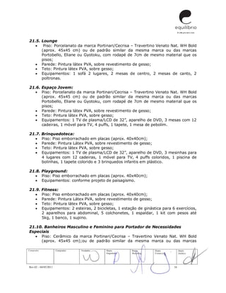 Rev.02 – 04/05/2011 16
21.5. Lounge
 Piso: Porcelanato da marca Portinari/Cecrisa – Travertino Venato Nat. WH Bold
(aprox. 45x45 cm) ou de padrão similar da mesma marca ou das marcas
Portobello, Eliane ou Gyotoku, com rodapé de 7cm de mesmo material que os
pisos;
 Parede: Pintura látex PVA, sobre revestimento de gesso;
 Teto: Pintura látex PVA, sobre gesso;
 Equipamentos: 1 sofá 2 lugares, 2 mesas de centro, 2 mesas de canto, 2
poltronas.
21.6. Espaço Jovem:
 Piso: Porcelanato da marca Portinari/Cecrisa – Travertino Venato Nat. WH Bold
(aprox. 45x45 cm) ou de padrão similar da mesma marca ou das marcas
Portobello, Eliane ou Gyotoku, com rodapé de 7cm de mesmo material que os
pisos;
 Parede: Pintura látex PVA, sobre revestimento de gesso;
 Teto: Pintura látex PVA, sobre gesso;
 Equipamentos: 1 TV de plasma/LCD de 32”, aparelho de DVD, 3 mesas com 12
cadeiras, 1 móvel para TV, 4 puffs, 1 tapete, 1 mesa de pebolim.
21.7. Brinquedoteca:
 Piso: Piso emborrachado em placas (aprox. 40x40cm);
 Parede: Pintura Látex PVA, sobre revestimento de gesso;
 Teto: Pintura látex PVA, sobre gesso;
 Equipamentos: 1 TV de plasma/LCD de 32”, aparelho de DVD, 3 mesinhas para
4 lugares com 12 cadeiras, 1 móvel para TV, 4 puffs coloridos, 1 piscina de
bolinhas, 1 tapete colorido e 3 brinquedos infantis em plástico.
21.8. Playground:
 Piso: Piso emborrachado em placas (aprox. 40x40cm);
 Equipamentos: conforme projeto de paisagismo.
21.9. Fitness:
 Piso: Piso emborrachado em placas (aprox. 40x40cm);
 Parede: Pintura Látex PVA, sobre revestimento de gesso;
 Teto: Pintura látex PVA, sobre gesso;
 Equipamentos: 2 esteiras, 2 bicicletas, 1 estação de ginástica para 6 exercícios,
2 aparelhos para abdominal, 5 colchonetes, 1 espaldar, 1 kit com pesos até
5kg, 1 banco, 1 supino.
21.10. Banheiros Masculino e Feminino para Portador de Necessidades
Especiais
 Piso: Cerâmico da marca Portinari/Cecrisa – Travertino Venato Nat. WH Bold
(aprox. 45x45 cm);ou de padrão similar da mesma marca ou das marcas
 