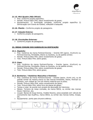 Rev.02 – 04/05/2011 18
21.15. Mini Quadra (Não Oficial)
 Piso: conforme projeto específico;
 Parede: Pintura látex PVA, sobre revestimento de gesso;
 Equipamentos: 1) Iluminação completa, conforme projeto específico 2)
Demarcação com traves de futebol, volleyball e basquete.
21.16. Plantio - Conforme projeto de paisagismo.
21.17. Calçada Externa:
 Conforme projeto de paisagismo.
21.18. Circulações Externas:
 Conforme projeto de paisagismo.
22. ÁREAS COMUNS DOS SUBSOLOS DA EDIFICAÇÃO
22.1. Depósito:
 Piso: Cerâmica da marca Portinari/Cecrisa – Granite WH (aprox. 41x41cm) ou
Portinari/Cecrisa, Portobello, Eliane ou Gyotoku, ou de padrão similar;
 Parede: Pintura látex PVA, sobre revestimento de gesso;
 Teto: Pintura látex PVA, sobre gesso;
22.2. Copa:
 Piso: Cerâmica da marca Portinari/Cecrisa – Granite (aprox. 41x41cm) ou
Portinari/Cecrisa, Portobello, Eliane ou Gyotoku, ou de padrão similar;
 Parede: Pintura látex PVA, sobre revestimento de gesso;
 Teto: Pintura látex PVA, sobre gesso;
22.3. Banheiros / Vestiários Masculino e Feminino
 Piso: Cerâmica da marca Portinari/Cecrisa – Granite (aprox. 41x41 cm), ou de
padrão similar da mesma marca ou das marcas Portobello, Eliane, Portinari ou
Gyotoku, com rodapé de 7cm de mesmo material que os pisos;
 Parede: Pintura Látex PVA, sobre revestimento de gesso;
 Teto: Pintura látex PVA, sobre forro de placas de gesso;
 Tampo e cuba: de acordo com projeto de decoração de interiores;
 Metais: Torneira de mesa cromada, da marca DECA, ou similar das marcas
Docol, Fabrimar, etc;
 Louças: Bacias de louça branca, modelo Ravena, caixa acoplada com válvula de
acionamento tipo DualFlux, marca DECA, ou similar das marcas Celite, Incepa,
etc.
 Equipamento: ponto para chuveiro elétrico.
 