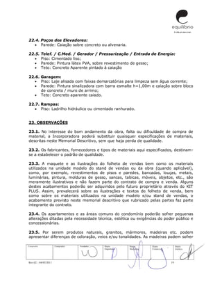 Rev.02 – 04/05/2011 19
22.4. Poços dos Elevadores:
 Parede: Caiação sobre concreto ou alvenaria.
22.5. Telef. / C.Med. / Gerador / Pressurização / Entrada de Energia:
 Piso: Cimentado liso;
 Parede: Pintura látex PVA, sobre revestimento de gesso;
 Teto: Concreto Aparente pintado à caiação
22.6. Garagem:
 Piso: Laje alisada com faixas demarcatórias para limpeza sem água corrente;
 Parede: Pintura sinalizadora com barra esmalte h=1,00m e caiação sobre bloco
de concreto / muro de arrimo;
 Teto: Concreto aparente caiado.
22.7. Rampas:
 Piso: Ladrilho hidráulico ou cimentado ranhurado.
23. OBSERVAÇÕES
23.1. No interesse do bom andamento da obra, falta ou dificuldade de compra de
material, a Incorporadora poderá substituir quaisquer especificações de materiais,
descritas neste Memorial Descritivo, sem que haja perda de qualidade.
23.2. Os fabricantes, fornecedores e tipos de materiais aqui especificados, destinam-
se a estabelecer o padrão de qualidade.
23.3. A maquete e as ilustrações do folheto de vendas bem como os materiais
utilizados na unidade modelo do stand de vendas ou da obra (quando aplicável),
como, por exemplo, revestimentos de pisos e paredes, bancadas, louças, metais,
luminárias, pintura, molduras de gesso, sancas, tabicas, móveis, objetos, etc., são
meramente ilustrativos e não fazem parte do contrato de compra e venda. Alguns
destes acabamentos poderão ser adquiridos pelo futuro proprietário através do KIT
PLUS. Assim, prevalecerá sobre as ilustrações e textos do folheto de venda, bem
como sobre os materiais utilizados na unidade modelo e/ou stand de vendas, o
acabamento previsto neste memorial descritivo que rubricado pelas partes faz parte
integrante do contrato.
23.4. Os apartamentos e as áreas comuns do condomínio poderão sofrer pequenas
alterações ditadas pela necessidade técnica, estética ou exigências do poder público e
concessionárias.
23.5. Por serem produtos naturais, granitos, mármores, madeiras etc. podem
apresentar diferenças de coloração, veios e/ou tonalidades. As madeiras podem sofrer
 