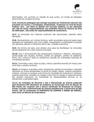 Rev.02 – 04/05/2011 20
deformações, com aumento ou redução de suas juntas, em função de dilatações
decorrentes de variações térmicas.
23.6. Eventuais patologias pós entrega causadas por fenômenos naturais não
previstos em norma, ( inundações, tempestades, mudanças no nível do lençol
freático, etc), por falha ou defeito nos serviços públicos, ou por alteração
que não de nossa responsabilidade nas condições atuais do entorno da área
da edificação , não serão de responsabilidade da construtora.
23.7. As dimensões dos materiais cerâmicos são aproximadas, podendo sofrer
alterações.
23.8. Eventualmente, por motivos técnicos, serão executadas sancas de gesso (para
passagem de instalações), bem como shafts, requadrações e modificações na posição
dos aparelhos elétricos e hidráulicos dentro das unidades autônomas.
23.9. No término da obra, será afixada uma placa da Stuhlberger de dimensões
aproximadamente 40 x 25cm próximo à entrada.
23.10. Para o funcionamento dos equipamentos mecânicos e elétricos, (elevadores,
pressurização das escadas, bombas, portões da garagem, portões de pedestres,
filtros, etc.) comuns à todos os condôminos, deverão ser contratadas empresas de
manutenção periódica.
23.11. Terminada a obra, todos os pisos, vidros e aparelhos deverão ser limpos, bem
como todo o entulho removido.
23.12. As imagens, ilustrações, artes, perspectivas, plantas humanizadas e maquetes
referentes ao imóvel apresentadas no stand de vendas, folders, material publicitário,
outdoors, anúncios ou qualquer outra forma de veiculação são ilustrativas e artísticas,
podendo apresentar variações em relação à obra final em função do desenvolvimento
dos projetos executivos, da necessidade de adequabilidades técnicas ou do
atendimento a postulados legais.
23.13. As condições de Garantia e Uso e Manutenção do Imóvel publicado
pelo Sinduscon-PR (Sindicato da Indústria da Construção Civil do Estado de
São Paulo) em conjunto com o Secovi (Sindicato de Empresas de Compra,
Venda, Locação e Administração de Imóveis Residenciais e Comerciais de São
Paulo), são as constantes no CONTRATO DE COMPRA E VENDA DO IMÓVEL,
bem como no Manual do Proprietário.
 