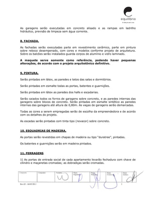 Rev.02 – 04/05/2011 3
As garagens serão executadas em concreto alisado e as rampas em ladrilho
hidráulico, previsão de limpeza sem água corrente.
8. FACHADA.
As fachadas serão executadas parte em revestimento cerâmico, parte em pintura
sobre reboco desempenado, com cores e modelos conforme projeto de arquitetura.
Sobre os balcões serão instalados guarda corpos de alumínio e vidro laminado.
A maquete serve somente como referência, podendo haver pequenas
alterações, de acordo com o projeto arquitetônico definitivo.
9. PINTURA.
Serão pintadas em látex, as paredes e tetos das salas e dormitórios.
Serão pintadas em esmalte todas as portas, batentes e guarnições.
Serão pintadas em látex as paredes dos halls e escadarias.
Serão caiados todos os forros de garagens sobre concreto, e as paredes internas das
garagens sobre blocos de concreto. Serão pintadas em esmalte sintético as paredes
internas das garagens até altura de 0,80m. As vagas de garagens serão demarcadas.
Todas as cores a serem empregadas serão de escolha da empreendedora e de acordo
com os detalhes do projeto.
As escadas serão pintadas com tinta tipo (novacor) sobre concreto.
10. ESQUADRIAS DE MADEIRA.
As portas serão revestidas em chapas de madeira ou tipo “duratree”, pintadas.
Os batentes e guarnições serão em madeira pintados.
11. FERRAGENS
1) As portas de entrada social de cada apartamento levarão fechadura com chave de
cilindro e maçanetas cromadas; as dobradiças serão cromadas.
 