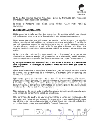 Rev.02 – 04/05/2011 4
2) As portas internas levarão fechaduras gorge ou tranqueta com maçanetas
cromadas; as dobradiças serão cromadas.
3) Todas as ferragens serão marca Papaiz, modelo MZ270, Pado, Fama ou
equivalente.
12. ESQUADRIAS METÁLICAS.
1) Os banheiros, levarão caixilhos tipo máximo-ar, de alumínio pintado com pintura
eletrostática, cor conforme projeto de arquitetura, com puxadores apropriados.
2) As portas das salas, que dão acesso às sacadas , serão de correr, de alumínio
pintado com pintura eletrostática, cor conforme projeto de arquitetura. O caixilho da
sala terá sua soleira elevada de aproximadamente 3cm em relação ao piso interno de
concreto alisado, permitindo a colocação de assoalho, mármore, etc. Caso seja
instalado carpete convencional ou de madeira, poderá ser aplicado rodapé sobre esta
soleira.
3) As portas das cozinhas (no apartamento de 3 dormitórios) e as portas das
lavanderias ou áreas de serviço (no apartamento de 2 dormitórios), serão de correr,
de alumínio pintado com pintura eletrostática, cor conforme projeto de arquitetura.
4) No apartamento de 3 dormitórios, o vão entre a cozinha e a lavanderia
será requadrado. A colocação de eventual porta de correr será por conta do
proprietário.
5) Nos apartamentos de 3 dormitórios a lavanderia (área de serviço) não será provida
de caixilho. Nos apartamentos de 2 dormitórios, a lavanderia (área de serviço) terá
caixilho com vidro fixo.
6) Somente a janela da suíte máster do apartamento de 3 dormitórios, será máximo-
ar sem veneziana ou persiana, nos demais dormitórios, inclusive nos apartamentos de
2 dormitórios, serão entregues com 2 folhas de correr, sem veneziana ou persiana,
de alumínio pintado com pintura eletrostática; cor conforme projeto de arquitetura; os
remates serão conforme detalhes de arquitetura.
7) As esquadrias do térreo serão em alumínio pintado com pintura eletrostática e/ou
vidro temperado, cor conforme projeto de arquitetura.
8) As portinholas de quadros de luz, telefone, incêndio e portas para medidores serão
executadas em chapas de aço pintado, de acordo com as normas obrigatórias para
este gênero de serviço; portas corta-fogo em chapa de aço com respectivos batentes,
em conformidade com as normas da ABNT e Corpo de Bombeiros.
 