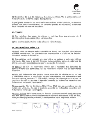 Rev.02 – 04/05/2011 5
9) Os caixilhos da casa de máquinas, depósitos, barriletes, VPs e grelhas serão em
ferro esmaltado, conforme projeto de arquitetura.
10) Os gradis de entrada do térreo serão em alumínio e vidro laminado, de alumínio
pintado com pintura eletrostática; cor conforme projeto de arquitetura; os remates
serão conforme detalhes de arquitetura.
13. VIDROS
1) Nos caixilhos das salas, dormitórios e cozinhas (nos apartamentos de 3
dormitórios) serão colocados vidros transparentes.
2) Nos caixilhos dos banheiros serão colocados vidros fantasia.
14. INSTALAÇÃO HIDRÁULICA.
1) Geral: todos os serviços serão executados de acordo com o projeto elaborado por
empresa especializada, em obediência aos regulamentos e exigências da Sanepar,
Compagás e Corpo de Bombeiros.
2) Reservatórios: será instalado um reservatório no subsolo e dois reservatórios
interligados (de modo a permitir limpezas independentes), acima da cobertura do
último andar, com capacidade para reserva e previsão de incêndio.
3) Bombas: ao lado do reservatório inferior serão instalados dois conjuntos de
bombas-motores que bombearão água do reservatório inferior para os reservatórios
superiores.
4) Água fria: recebida da rede geral da cidade, conduzida em sistema PPR ou PVC até
o reservatório inferior; a distribuição de água internamente aos apartamentos será
feita por meio de sistema PEX, PPR ou PVC, partindo da caixa superior localizada na
cobertura do edifício. As pias e lavatórios poderão ter instalações aparentes com
fechamentos removíveis (carenagem).
5) Água quente: Através de sistema PEX, PPR ou CPVC para as prumadas e para os
ramais das unidades. As pias e lavatórios poderão ter instalações aparentes com
fechamentos removíveis (carenagem).
6) Águas pluviais: serão conduzidas por meio de condutores em PVC adequados para
este fim, para garantir perfeito escoamento.Os coletores horizontais serão em PVC,
reforçado nas ligações das prumadas, e despejarão as águas na guia de passeio.
 