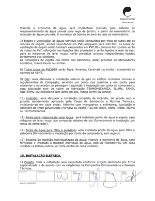 Rev.02 – 04/05/2011 6
Visando a economia de água, será implantada previsão para sistema de
reaproveitamento de água pluvial para rega de jardim, a partir do reservatório de
retenção de águas pluviais. O comando da bomba se dará ao lado do reservatório.
7) Esgoto e Ventilação: as águas servidas serão conduzidas por meio de tubos até as
colunas de esgoto, ambos executados em PVC adequado para este fim; os tubos de
ventilação de esgoto serão também executados em PVC.Os coletores horizontais serão
de tubos de PVC reforçado nas ligações das prumadas e serão ligados à rede de rua;
para as máquinas de lavar roupa, serão previstas colunas independentes ligadas
diretamente aos coletores.
As tubulações de esgoto nos forros dos banheiros, serão providas de atenuadores
acústicos, marca Isover ou similar.
8) Todos tubos de PVC/PPR serão Tigre, Amanco, Cardinalli ou similar, atendendo as
normas da ABNT.
9) Gás: será efetuada a instalação interna de gás no edifício conforme normas e
regulamentos da Compagás, servindo um ponto nas cozinhas e um ponto para
alimentar o aquecedor de passagem (aquisição e instalação por conta do comprador);
esta tubulação será de cobre de fabricação TERMOMECANICA, ELUMA, RAMO,
RIOTERMO, ou polietileno com alma em aço, marca DEMA ou similar.
10) Incêndio: será efetuada a instalação completa de incêndio, de acordo com o
projeto devidamente aprovado pelo Corpo de Bombeiros e Normas Técnicas,
instalando-se em cada andar, hidrante com mangueiras e extintores; tubulação e
conexões de ferro galvanizado (Fornasa ou Apollo), ou em cobre, Ramo, Nibco, Eluma
ou Termomecânica.
11) Ponto para máquina de lavar louça: será instalado ponto de água e esgoto para
máquina de lavar louça tipo compacta debaixo da pia (fornecimento e instalação por
conta do comprador).
12) Ponto de água para filtro e geladeira: será instalado ponto de água para filtro e
geladeira (fornecimento e instalação por conta do comprador), sem registro.
13) Sistema de medição individualizada de água: visando a economia de água, será
fornecido e instalado o medidor individual de água, com os hidrômetros, em cada
unidade (a leitura poderá ser feita dentro de cada unidade).
15. INSTALAÇÃO ELÉTRICA.
1) Projeto: toda a instalação será executada conforme projeto elaborado por firma
especializada e de acordo com as exigências da Companhia Concessionária e Normas
Técnicas.
 