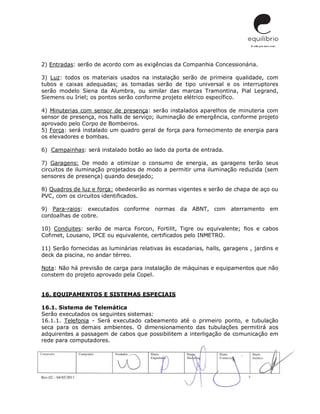 Rev.02 – 04/05/2011 7
2) Entradas: serão de acordo com as exigências da Companhia Concessionária.
3) Luz: todos os materiais usados na instalação serão de primeira qualidade, com
tubos e caixas adequadas; as tomadas serão de tipo universal e os interruptores
serão modelo Siena da Alumbra, ou similar das marcas Tramontina, Pial Legrand,
Siemens ou Iriel; os pontos serão conforme projeto elétrico específico.
4) Minuterias com sensor de presença: serão instalados aparelhos de minuteria com
sensor de presença, nos halls de serviço; iluminação de emergência, conforme projeto
aprovado pelo Corpo de Bombeiros.
5) Força: será instalado um quadro geral de força para fornecimento de energia para
os elevadores e bombas.
6) Campainhas: será instalado botão ao lado da porta de entrada.
7) Garagens: De modo a otimizar o consumo de energia, as garagens terão seus
circuitos de iluminação projetados de modo a permitir uma iluminação reduzida (sem
sensores de presença) quando desejado;
8) Quadros de luz e força: obedecerão as normas vigentes e serão de chapa de aço ou
PVC, com os circuitos identificados.
9) Para-raios: executados conforme normas da ABNT, com aterramento em
cordoalhas de cobre.
10) Conduites: serão de marca Forcon, Fortilit, Tigre ou equivalente; fios e cabos
Cofimet, Lousano, IPCE ou equivalente, certificados pelo INMETRO.
11) Serão fornecidas as luminárias relativas às escadarias, halls, garagens , jardins e
deck da piscina, no andar térreo.
Nota: Não há previsão de carga para instalação de máquinas e equipamentos que não
constem do projeto aprovado pela Copel.
16. EQUIPAMENTOS E SISTEMAS ESPECIAIS
16.1. Sistema de Telemática
Serão executados os seguintes sistemas:
16.1.1. Telefonia - Será executado cabeamento até o primeiro ponto, e tubulação
seca para os demais ambientes. O dimensionamento das tubulações permitirá aos
adquirentes a passagem de cabos que possibilitem a interligação de comunicação em
rede para computadores.
 