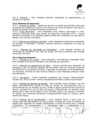Rev.02 – 04/05/2011 8
16.1.2. Interfone – Será instalado interfone interligando os apartamentos, as
garagens e a guarita.
16.2. Sistemas de segurança:
16.2.1. Controle de Acesso – sistema de abertura de portão automatizado. Dois para
os acessos dos pedestres formando uma clausura com local de espera e dois para os
portões de garagem também formando uma clausura.
16.2.2. Cerca Perimetral – será implantada cerca elétrica (perimetral) e infra-
estrutura (tubulação seca) para sistema de segurança monitorada (CFTV – circuito
fechado de televisão) a ser instalada posteriormente pelo condomínio se esse assim o
desejar, com controle na Portaria.
16.2.3. Sistemas de Combate a Incêndio - serão instalados equipamentos necessários
ao Combate e Prevenção a Incêndio, conforme Normas e exigências do Corpo de
Bombeiros.
16.2.4.. Sistemas de Iluminação de Emergência - será instalado Sistema de
iluminação de emergência nas rotas de escape, providos de baterias com duração
mínima de uma hora.
16.3. Sistemas Especiais:
16.3.1. Televisão e TV a Cabo - será executada a infra-estrutura (tubulação seca)
para recepção de sinais de Televisão e para televisão por assinatura.
16.3.2. Sistemas de Aquecimento de Água – haverá previsão para aquecedor de
passagem a gás na varanda (sacada) que alimentará todos os chuveiros, lavatórios
dos banheiros e a bancada da cozinha. A aquisição do aquecedor (e do pressurizador,
se necessário, somente nos dois últimos andares) e suas instalações serão por conta
do proprietário.
16.3.3. Elevadores - Serão instalados elevadores das marcas: Atlas-Schindler,
Thyssen Sur, Otis ou similar. Todos os elevadores atenderão a todos os pavimentos.
16.3.4. Sistemas de Geração de Energia - Será instalado Grupo Gerador, que será
ligado automaticamente quando da falta de energia da Concessionária, para o
funcionamento de um elevador por vez, portões e alguns pontos da área comum do
térreo e subsolos. Em caso de falta de energia, primeiramente um elevador social
descerá até o andar térreo depois o outro elevador social e, em seguida, o elevador
de serviço, que continuará atendendo emergencialmente todos os andares, até o
retorno de energia.
16.3.5. Sistema de Ar Condicionado – Será instalado ponto e dreno para ar
condicionado tipo Split-System na suíte principal, composta por ponto de 220volts na
sacada para colocação da unidade condensadora, e ponto de dreno para a unidade
evaporadora. Os equipamentos e a interligação entre a condensadora e a
 