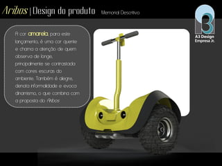 Aribos | Design do produto Memorial Descritivo
A cor amarela, para este
lançamento, é uma cor quente
e chama a atenção de quem
observa de longe,
principalmente se contrastada
com cores escuras do
ambiente. Também é alegre,
denota informalidade e evoca
dinamismo, o que combina com
a proposta do Aribos
 