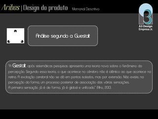 Aribos | Design do produto Memorial Descritivo
Análise segundo a Guestalt
“A Gestalt, após sistemáticas pesquisas apresenta uma teoria nova sobre o fenômeno da
percepção. Segundo essa teoria, o que acontece no cérebro não é idêntico ao que acontece na
retina. A excitação cerebral não se dá em pontos isolados, mas por extensão. Não existe, na
percepção da forma, um processo posterior de associação das várias sensações.
A primeira sensação já é de forma, já é global e unificada.” (Filho, 200).
 