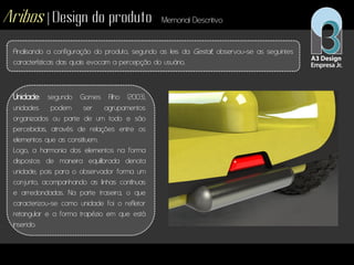 Aribos | Design do produto Memorial Descritivo
Analisando a configuração do produto, segundo as leis da Gestalt, observou-se as seguintes
características das quais evocam a percepção do usuário.
Unidade: segundo Gomes Filho (2003),
unidades podem ser agrupamentos
organizados ou parte de um todo e são
percebidas, através de relações entre os
elementos que as constituem.
Logo, a harmonia dos elementos na forma
dispostos de maneira equilibrada denota
unidade, pois para o observador forma um
conjunto, acompanhando as linhas contínuas
e arredondadas. Na parte traseira, o que
caracterizou-se como unidade foi o refletor
retangular e a forma trapézio em que está
inserido.
 