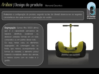 Aribos | Design do produto Memorial Descritivo
Analisando a configuração do produto, segundo as leis da Gestalt, observou-se as seguintes
características das quais evocam a percepção do usuário.
Segregação: Gomes Filho (2003) afirma
que é a capacidade perceptiva de
separar, identificar, evidenciar ou
destacar unidades formais em um todo
compositivo ou em partes desse todo.
Ou seja, nesse caso, os elementos
segregados da carenagem são os
faróis, que mesmo acompanhando as
formas do restante, o elemento possui
material e tonalidade distinta dos demais;
o mesmo ocorre com as rodas e o
guidão.
 