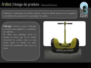 Aribos | Design do produto Memorial Descritivo
Analisando a configuração do produto, segundo as leis da Gestalt, observou-se as seguintes
características das quais evocam a percepção do usuário.
Unificação: conforme o autor, a unificação
é formada pela igualdade ou semelhança
dos estímulos.
No Aribos essa igualdade ocorre na
simetria da forma que há na divisão
transversal do produto, tanto na vista
frontal, quanto na traseira. Os faróis
também são semelhantes, assim como as
rodas.
 