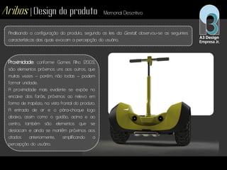 Aribos | Design do produto Memorial Descritivo
Analisando a configuração do produto, segundo as leis da Gestalt, observou-se as seguintes
características das quais evocam a percepção do usuário.
Proximidade: conforme Gomes Filho (2003),
são elementos próximos uns aos outros, que
muitas vezes – porém, não todas – podem
formar unidade.
A proximidade mais evidente se expõe no
encaixe dos faróis, próximos ao relevo em
forma de trapézio, na vista frontal do produto.
A entrada de ar e o pára-choque logo
abaixo, assim como o guidão, acima e ao
centro, também são elementos que se
destacam e ainda se mantêm próximos aos
citados anteriormente, simplificando a
percepção do usuário.
 