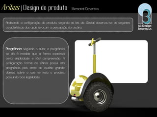 Aribos | Design do produto Memorial Descritivo
Analisando a configuração do produto, segundo as leis da Gestalt, observou-se as seguintes
características das quais evocam a percepção do usuário.
Pregnância: segundo o autor, a pregnância
se dá à medida que a forma expressa
certa simplicidade e fácil compreensão. A
configuração formal do Aribos possui alta
pregnância, pois emite ao usuário grande
clareza sobre o que se trata o produto,
possuindo boa legibilidade.
 