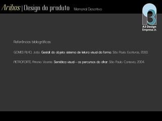 Aribos | Design do produto Memorial Descritivo
Referências bibliográficas:
GOMES FILHO, João. Gestalt do objeto: sistema de leitura visual da forma. São Paulo: Escrituras, 2000.
PIETROFORTE, Antonio Vicente. Semiótica visual - os percursos do olhar. São Paulo: Contexto, 2004.
 
