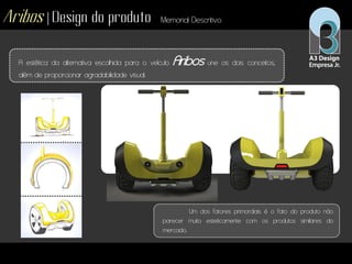 Aribos | Design do produto Memorial Descritivo
A estética da alternativa escolhida para o veículo Aribos une os dois conceitos,
além de proporcionar agradabilidade visual.
Um dos fatores primordiais é o fato do produto não
parecer muito esteticamente com os produtos similares do
mercado.
 