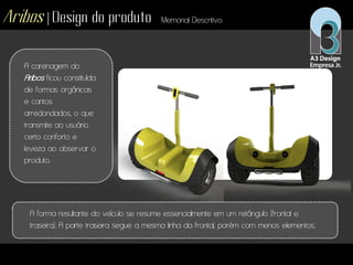 Aribos | Design do produto Memorial Descritivo
A carenagem do
Aribos ficou constituída
de formas orgânicas
e cantos
arredondados, o que
transmite ao usuário
certo conforto e
leveza ao observar o
produto.
A forma resultante do veículo se resume essencialmente em um retângulo (frontal e
traseira). A parte traseira segue a mesma linha da frontal, porém com menos elementos.
 