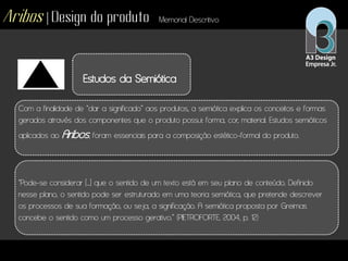 Aribos | Design do produto Memorial Descritivo
Estudos da Semiótica
Com a finalidade de “dar a significado” aos produtos, a semiótica explica os conceitos e formas
gerados através dos componentes que o produto possui: forma, cor, material. Estudos semióticos
aplicados ao Aribos, foram essenciais para a composição estético-formal do produto.
“Pode-se considerar [...] que o sentido de um texto está em seu plano de conteúdo. Definido
nesse plano, o sentido pode ser estruturado em uma teoria semiótica, que pretende descrever
os processos de sua formação, ou seja, a significação. A semiótica proposta por Greimas
concebe o sentido como um processo gerativo.” (PIETROFORTE, 2004, p. 12)
 