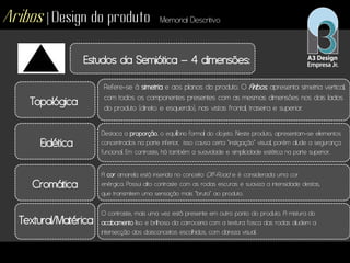 Aribos | Design do produto Memorial Descritivo
Estudos da Semiótica – 4 dimensões:
Topológica
Eidética
Cromática
Textural/Matérica
Refere-se à simetria e aos planos do produto. O Aribos, apresenta simetria vertical,
com todos os componentes presentes com as mesmas dimensões nos dois lados
do produto (direito e esquerdo), nas vistas frontal, traseira e superior.
Destaca a proporção, o equilíbrio formal do objeto. Neste produto, apresentam-se elementos
concentrados na parte inferior, isso causa certa “instigação” visual, porém alude a segurança
funcional. Em contraste, há também a suavidade e simplicidade estética na parte superior.
A cor amarela está inserida no conceito Off-Road e é considerada uma cor
enérgica. Possui alto contraste com as rodas escuras e suaviza a intensidade destas,
que transmitem uma sensação mais “bruta” ao produto.
O contraste, mais uma vez está presente em outro ponto do produto. A mistura do
acabamento liso e brilhoso da carroceria com a textura fosca das rodas aludem a
intersecção dos doisconceitos escolhidos, com clareza visual.
 