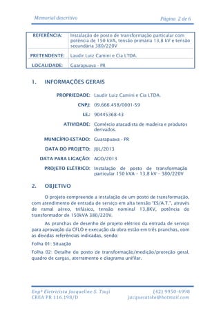 Memorial descritivo
REFERÊNCIA:

Instalação de posto de transformação particular com
potência de 150 kVA, tensão primária 13,8 kV e tensão
secundária 380/220V

PRETENDENTE:
LOCALIDADE:

1.

Página 2 de 6

Laudir Luiz Camini e Cia LTDA.
Guarapuava - PR

INFORMAÇÕES GERAIS
PROPRIEDADE: Laudir Luiz Camini e Cia LTDA.
CNPJ: 09.666.458/0001-59
I.E.: 90445368-43
ATIVIDADE: Comércio atacadista de madeira e produtos
derivados.
MUNICÍPIO-ESTADO: Guarapuava - PR
DATA DO PROJETO: JUL/2013
DATA PARA LIGAÇÃO: AGO/2013
PROJETO ELÉTRICO: Instalação de posto de transformação
particular 150 kVA – 13,8 kV – 380/220V

2.

OBJETIVO

O projeto compreende a instalação de um posto de transformação,
com atendimento de entrada de serviço em alta tensão “ES/A.T.”, através
de ramal aéreo, trifásico, tensão nominal 13,8KV, potência do
transformador de 150kVA 380/220V.
As pranchas de desenho de projeto elétrico da entrada de serviço
para aprovação da CFLO e execução da obra estão em três pranchas, com
as devidas referências indicadas, sendo:
Folha 01: Situação
Folha 02: Detalhe do posto de transformação/medição/proteção geral,
quadro de cargas, aterramento e diagrama unifilar.

Engª Eletricista Jacqueline S. Tsuji
CREA PR 116.198/D

(42) 9950-4998
jacquesatiko@hotmail.com

 